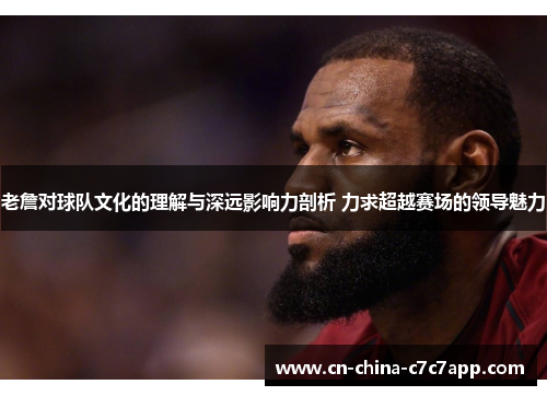 老詹对球队文化的理解与深远影响力剖析 力求超越赛场的领导魅力